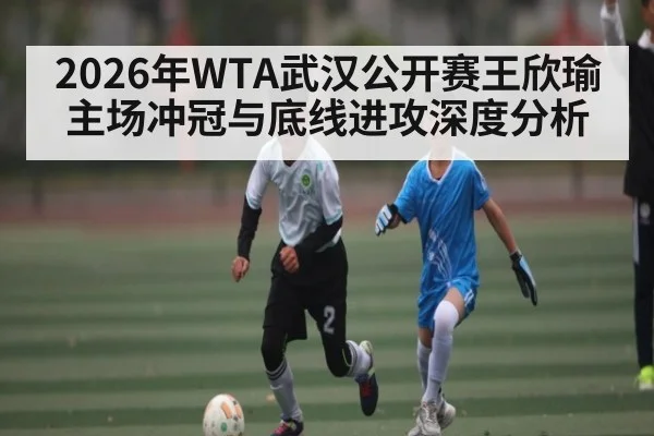 2026年WTA武汉公开赛王欣瑜主场冲冠与底线进攻深度分析